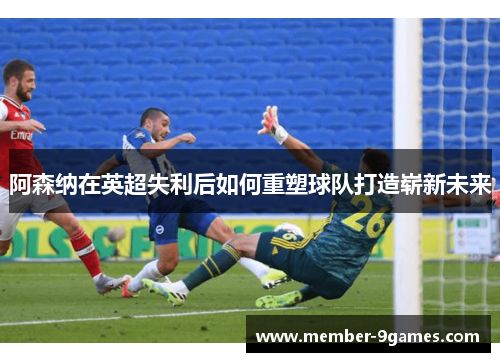 阿森纳在英超失利后如何重塑球队打造崭新未来 阿森纳在英超失利后如何重塑球队打造崭新未来